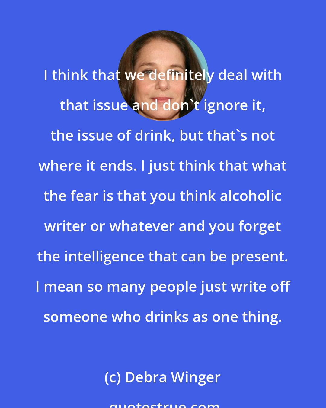 Debra Winger: I think that we definitely deal with that issue and don't ignore it, the issue of drink, but that's not where it ends. I just think that what the fear is that you think alcoholic writer or whatever and you forget the intelligence that can be present. I mean so many people just write off someone who drinks as one thing.