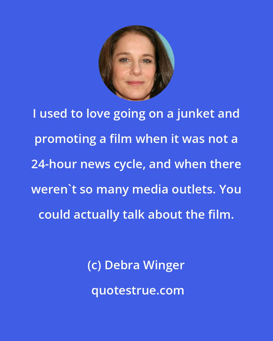 Debra Winger: I used to love going on a junket and promoting a film when it was not a 24-hour news cycle, and when there weren't so many media outlets. You could actually talk about the film.