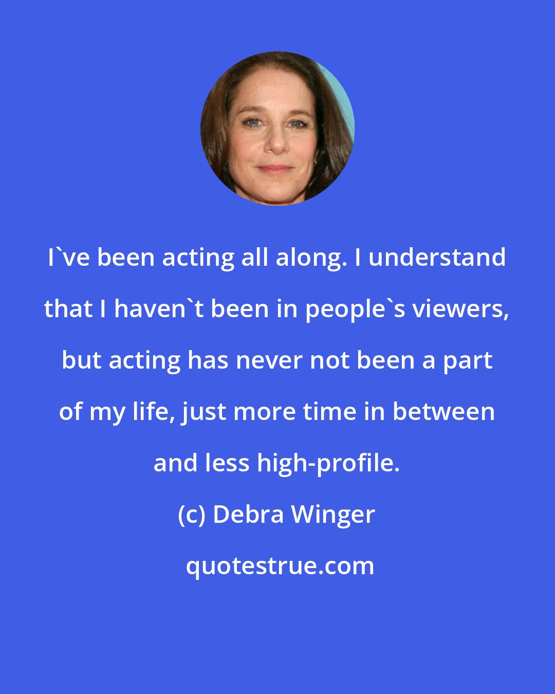 Debra Winger: I've been acting all along. I understand that I haven't been in people's viewers, but acting has never not been a part of my life, just more time in between and less high-profile.