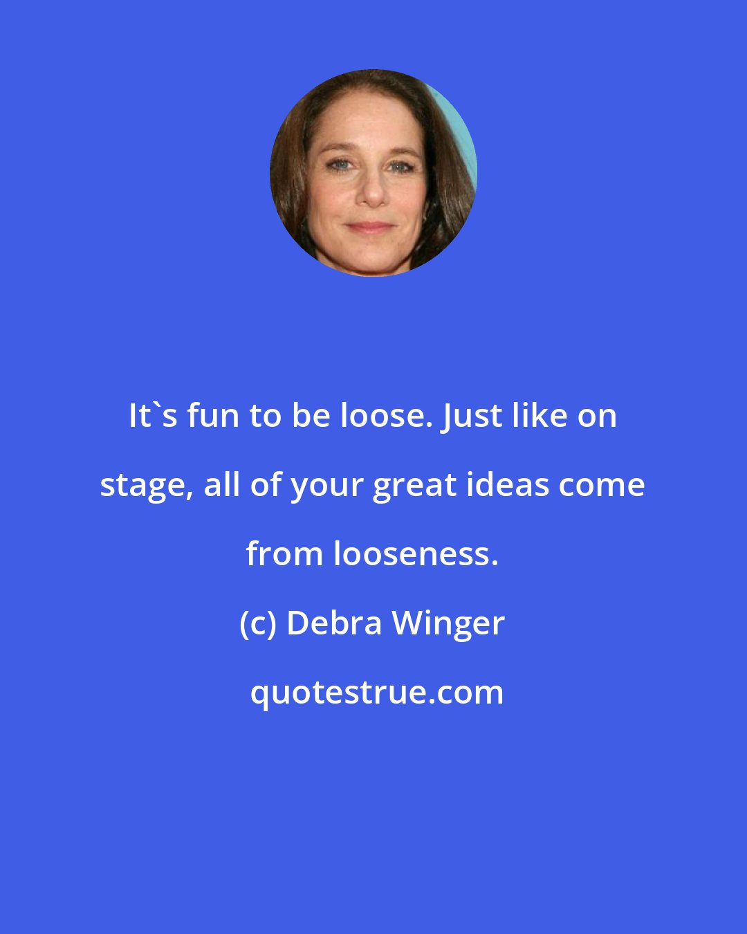 Debra Winger: It's fun to be loose. Just like on stage, all of your great ideas come from looseness.