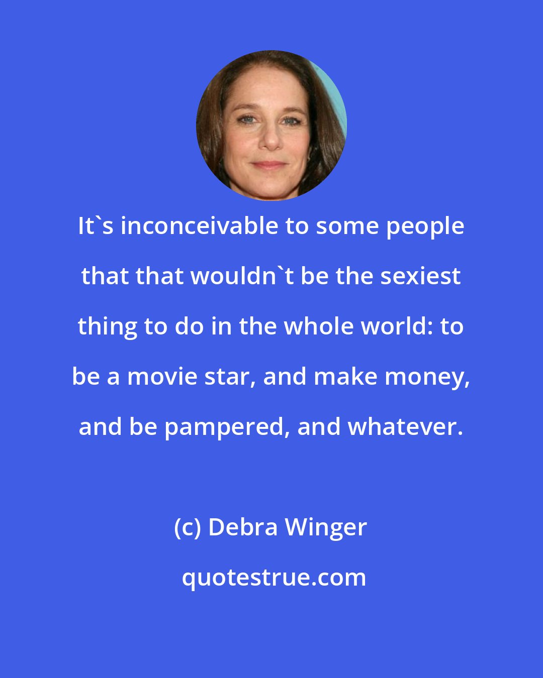 Debra Winger: It's inconceivable to some people that that wouldn't be the sexiest thing to do in the whole world: to be a movie star, and make money, and be pampered, and whatever.