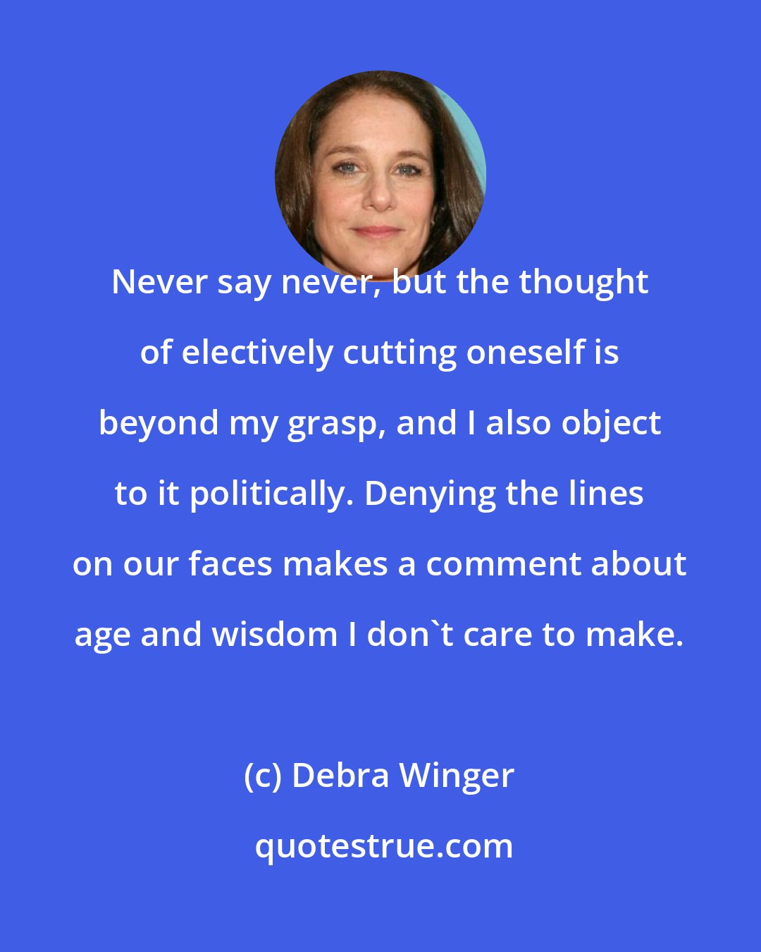 Debra Winger: Never say never, but the thought of electively cutting oneself is beyond my grasp, and I also object to it politically. Denying the lines on our faces makes a comment about age and wisdom I don't care to make.