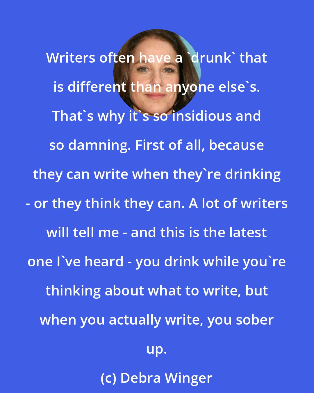 Debra Winger: Writers often have a 'drunk' that is different than anyone else's. That's why it's so insidious and so damning. First of all, because they can write when they're drinking - or they think they can. A lot of writers will tell me - and this is the latest one I've heard - you drink while you're thinking about what to write, but when you actually write, you sober up.