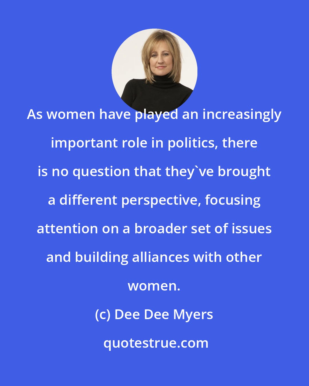 Dee Dee Myers: As women have played an increasingly important role in politics, there is no question that they've brought a different perspective, focusing attention on a broader set of issues and building alliances with other women.
