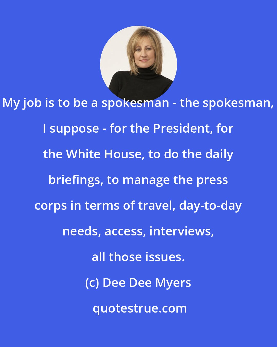 Dee Dee Myers: My job is to be a spokesman - the spokesman, I suppose - for the President, for the White House, to do the daily briefings, to manage the press corps in terms of travel, day-to-day needs, access, interviews, all those issues.