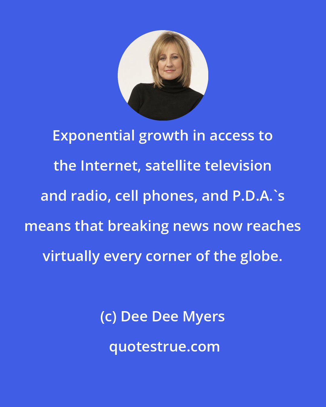 Dee Dee Myers: Exponential growth in access to the Internet, satellite television and radio, cell phones, and P.D.A.'s means that breaking news now reaches virtually every corner of the globe.