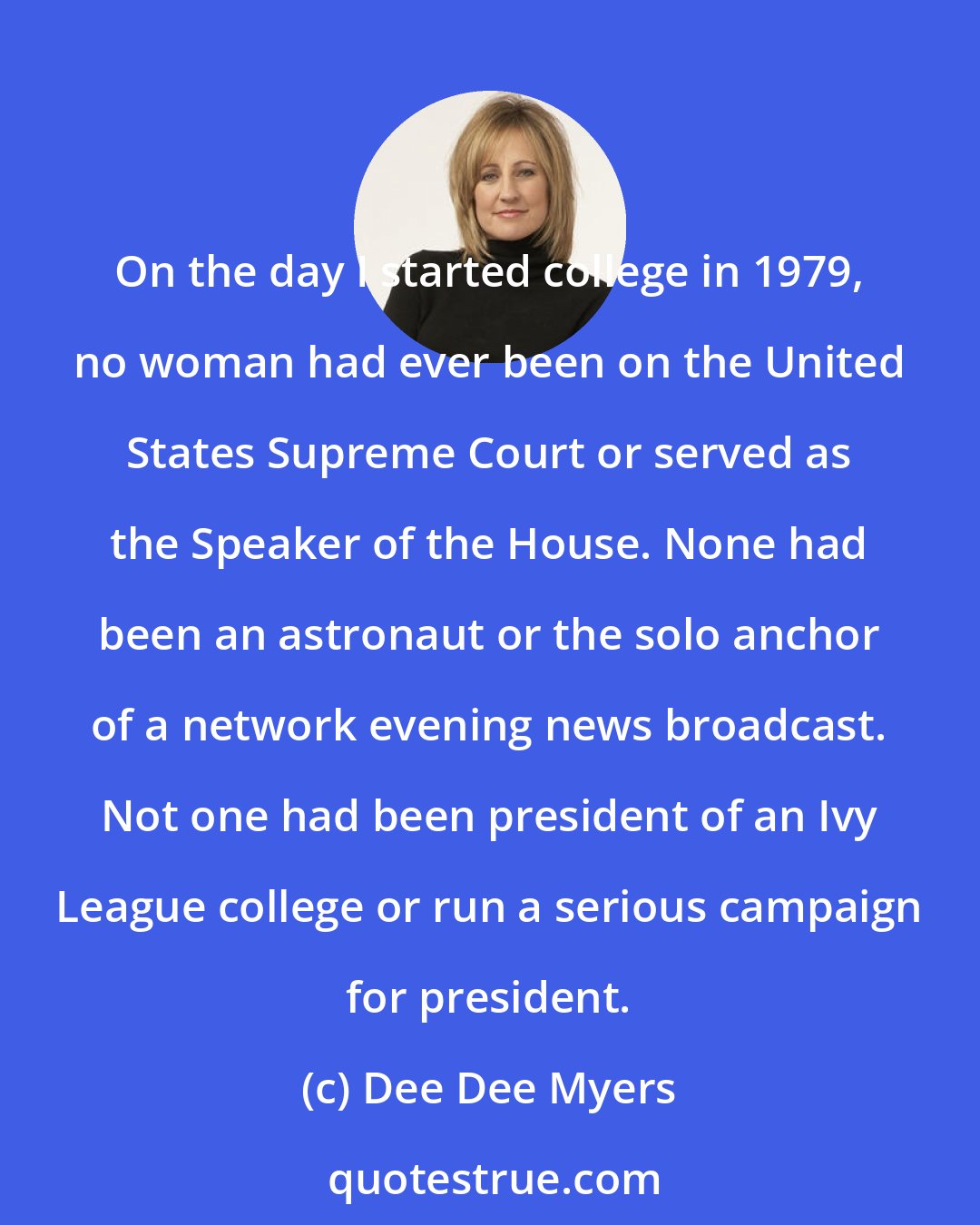 Dee Dee Myers: On the day I started college in 1979, no woman had ever been on the United States Supreme Court or served as the Speaker of the House. None had been an astronaut or the solo anchor of a network evening news broadcast. Not one had been president of an Ivy League college or run a serious campaign for president.