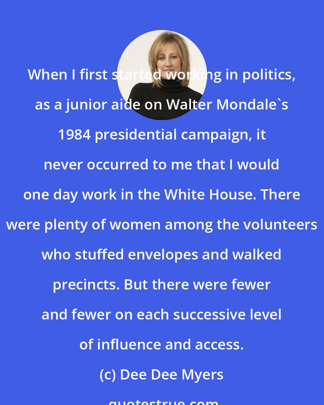 Dee Dee Myers: When I first started working in politics, as a junior aide on Walter Mondale's 1984 presidential campaign, it never occurred to me that I would one day work in the White House. There were plenty of women among the volunteers who stuffed envelopes and walked precincts. But there were fewer and fewer on each successive level of influence and access.