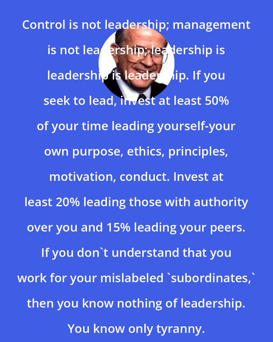 Dee Hock: Control is not leadership; management is not leadership; leadership is leadership is leadership. If you seek to lead, invest at least 50% of your time leading yourself-your own purpose, ethics, principles, motivation, conduct. Invest at least 20% leading those with authority over you and 15% leading your peers. If you don't understand that you work for your mislabeled 'subordinates,' then you know nothing of leadership. You know only tyranny.