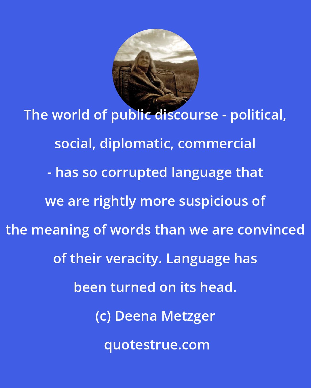 Deena Metzger: The world of public discourse - political, social, diplomatic, commercial - has so corrupted language that we are rightly more suspicious of the meaning of words than we are convinced of their veracity. Language has been turned on its head.