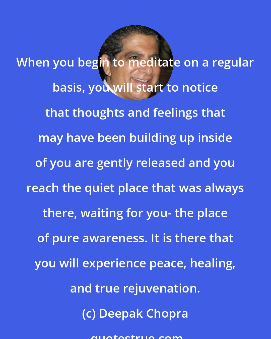 Deepak Chopra: When you begin to meditate on a regular basis, you will start to notice that thoughts and feelings that may have been building up inside of you are gently released and you reach the quiet place that was always there, waiting for you- the place of pure awareness. It is there that you will experience peace, healing, and true rejuvenation.