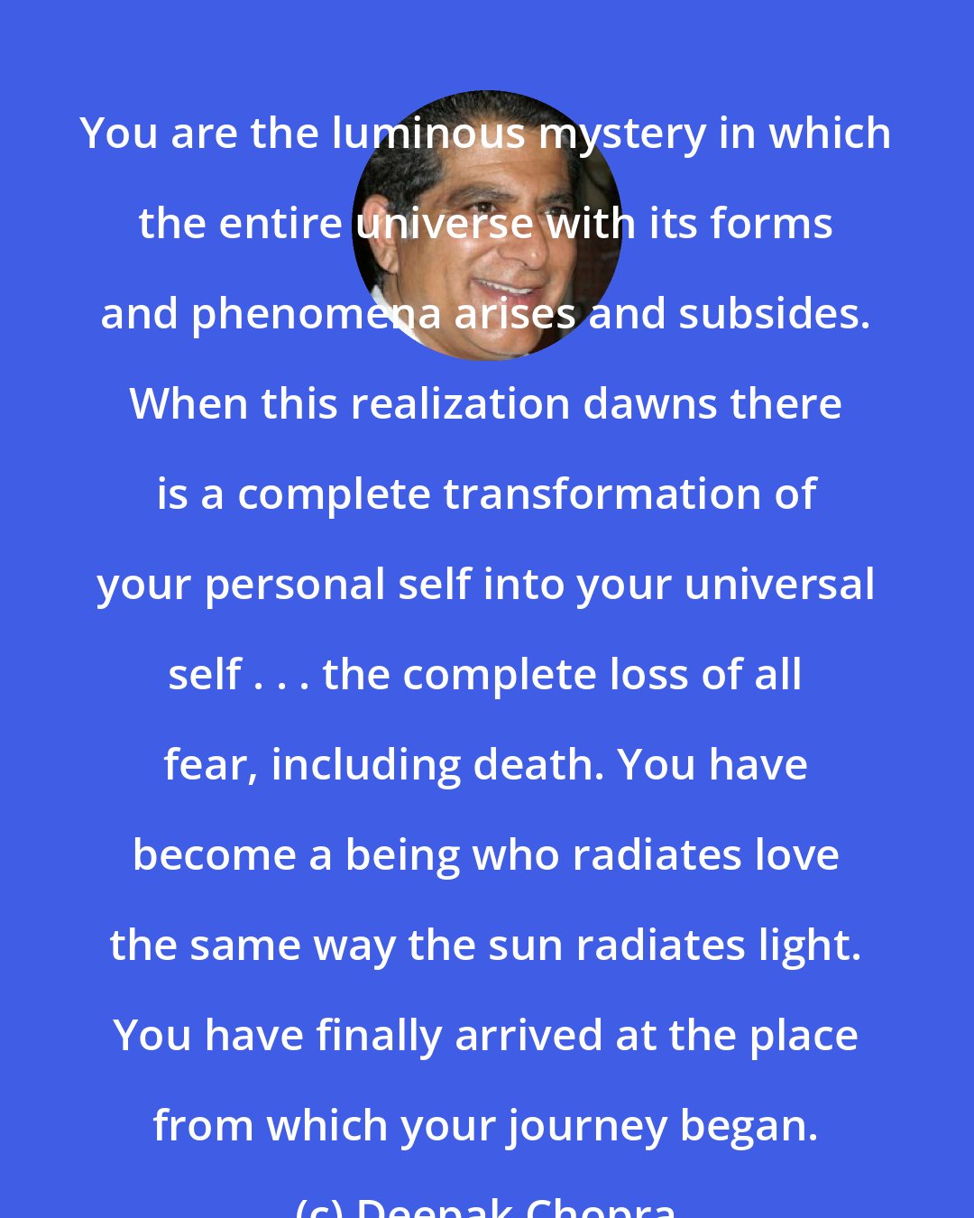 Deepak Chopra: You are the luminous mystery in which the entire universe with its forms and phenomena arises and subsides. When this realization dawns there is a complete transformation of your personal self into your universal self . . . the complete loss of all fear, including death. You have become a being who radiates love the same way the sun radiates light. You have finally arrived at the place from which your journey began.