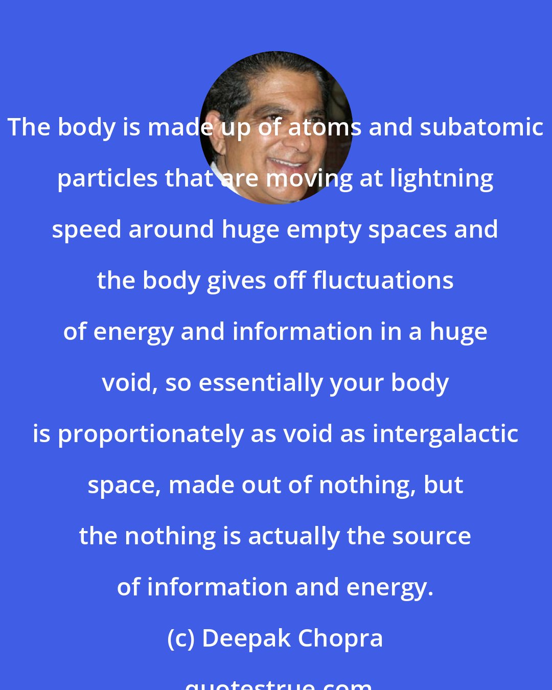 Deepak Chopra: The body is made up of atoms and subatomic particles that are moving at lightning speed around huge empty spaces and the body gives off fluctuations of energy and information in a huge void, so essentially your body is proportionately as void as intergalactic space, made out of nothing, but the nothing is actually the source of information and energy.
