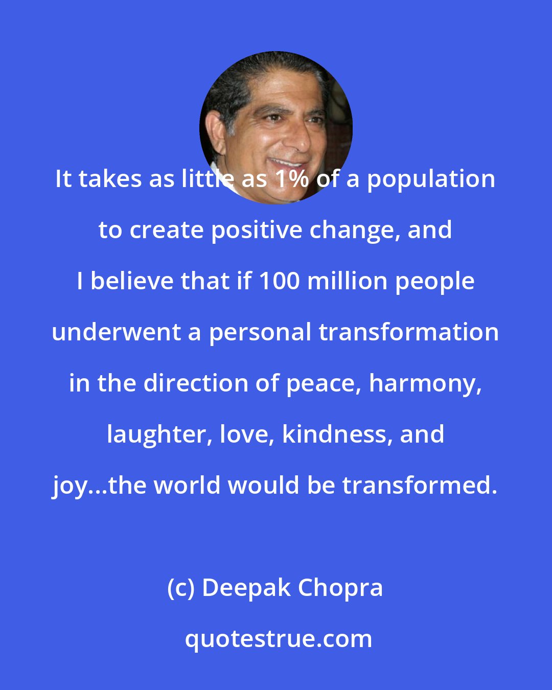 Deepak Chopra: It takes as little as 1% of a population to create positive change, and I believe that if 100 million people underwent a personal transformation in the direction of peace, harmony, laughter, love, kindness, and joy...the world would be transformed.