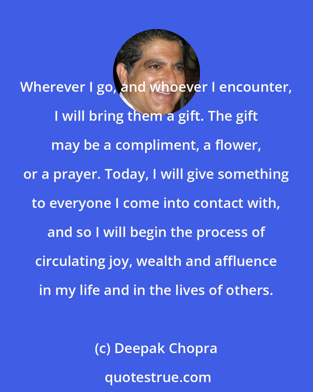 Deepak Chopra: Wherever I go, and whoever I encounter, I will bring them a gift. The gift may be a compliment, a flower, or a prayer. Today, I will give something to everyone I come into contact with, and so I will begin the process of circulating joy, wealth and affluence in my life and in the lives of others.