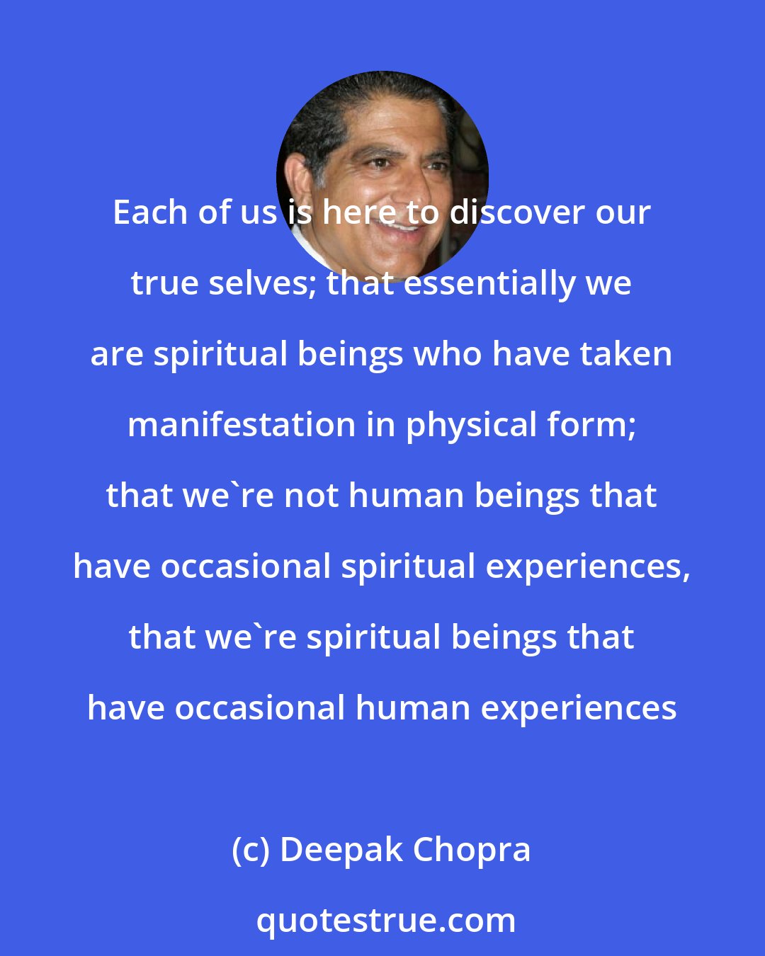 Deepak Chopra: Each of us is here to discover our true selves; that essentially we are spiritual beings who have taken manifestation in physical form; that we're not human beings that have occasional spiritual experiences, that we're spiritual beings that have occasional human experiences