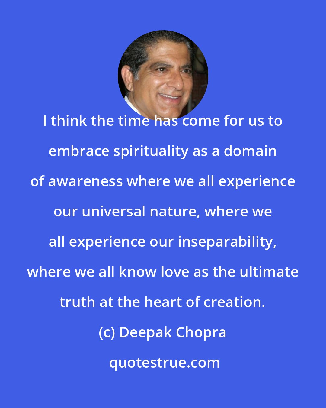 Deepak Chopra: I think the time has come for us to embrace spirituality as a domain of awareness where we all experience our universal nature, where we all experience our inseparability, where we all know love as the ultimate truth at the heart of creation.