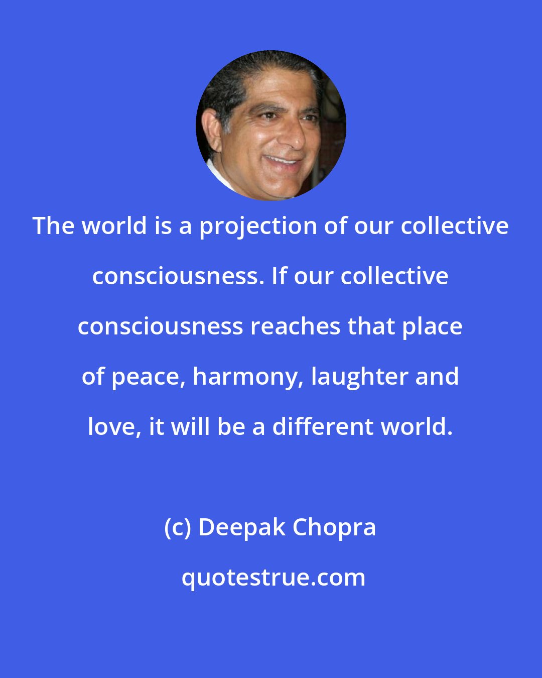 Deepak Chopra: The world is a projection of our collective consciousness. If our collective consciousness reaches that place of peace, harmony, laughter and love, it will be a different world.