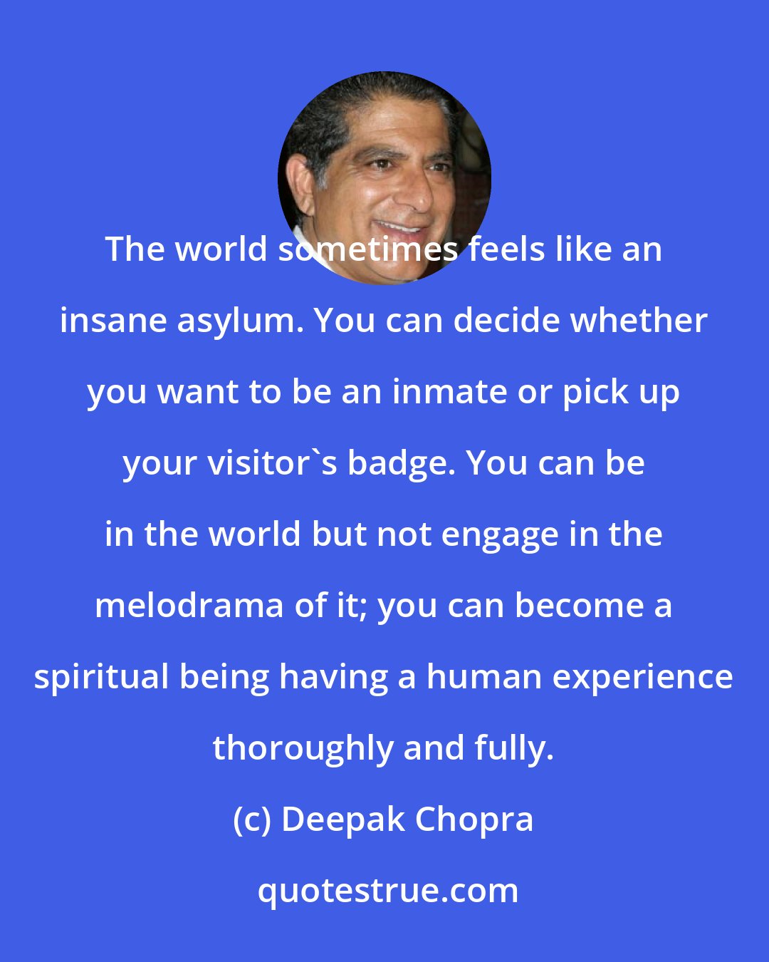 Deepak Chopra: The world sometimes feels like an insane asylum. You can decide whether you want to be an inmate or pick up your visitor's badge. You can be in the world but not engage in the melodrama of it; you can become a spiritual being having a human experience thoroughly and fully.