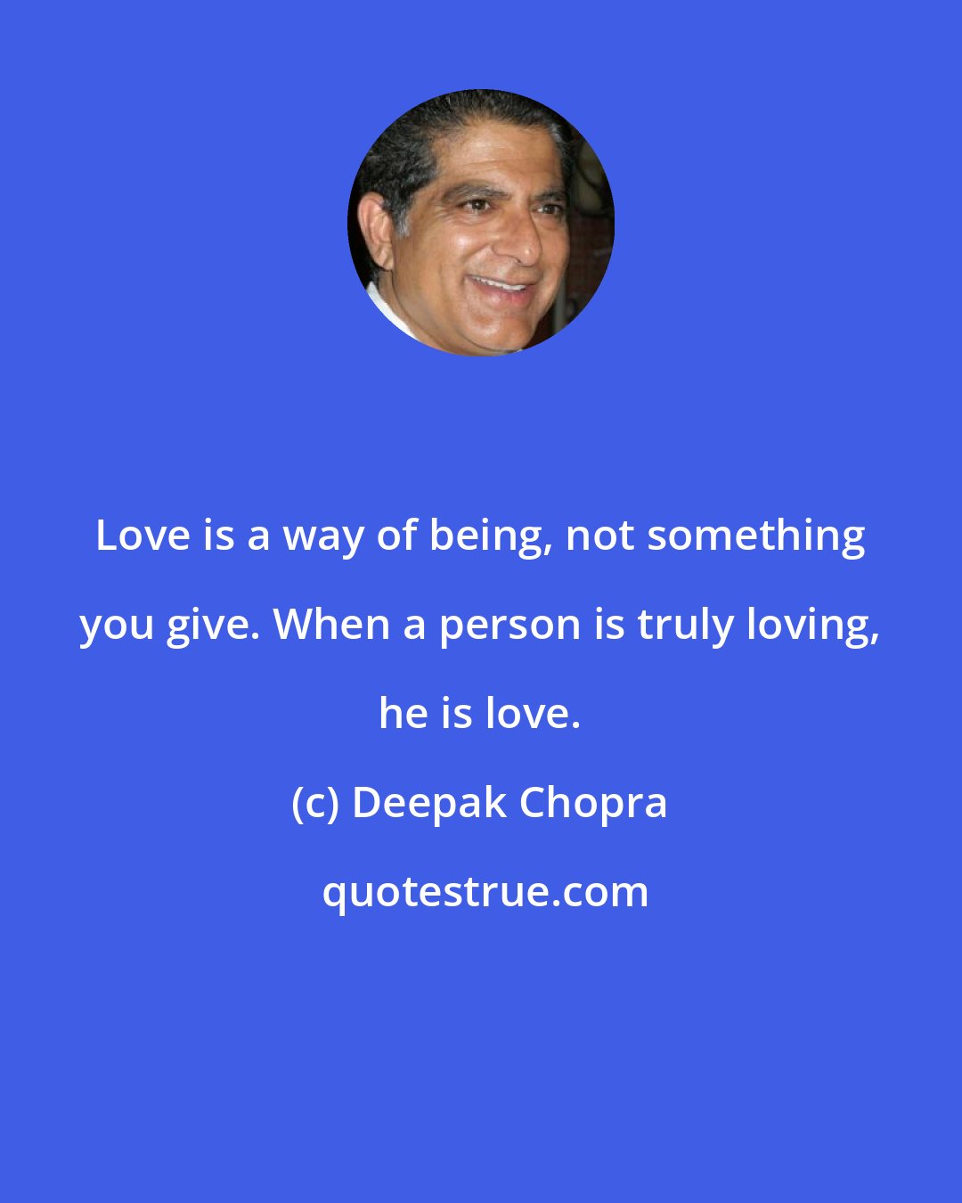 Deepak Chopra: Love is a way of being, not something you give. When a person is truly loving, he is love.