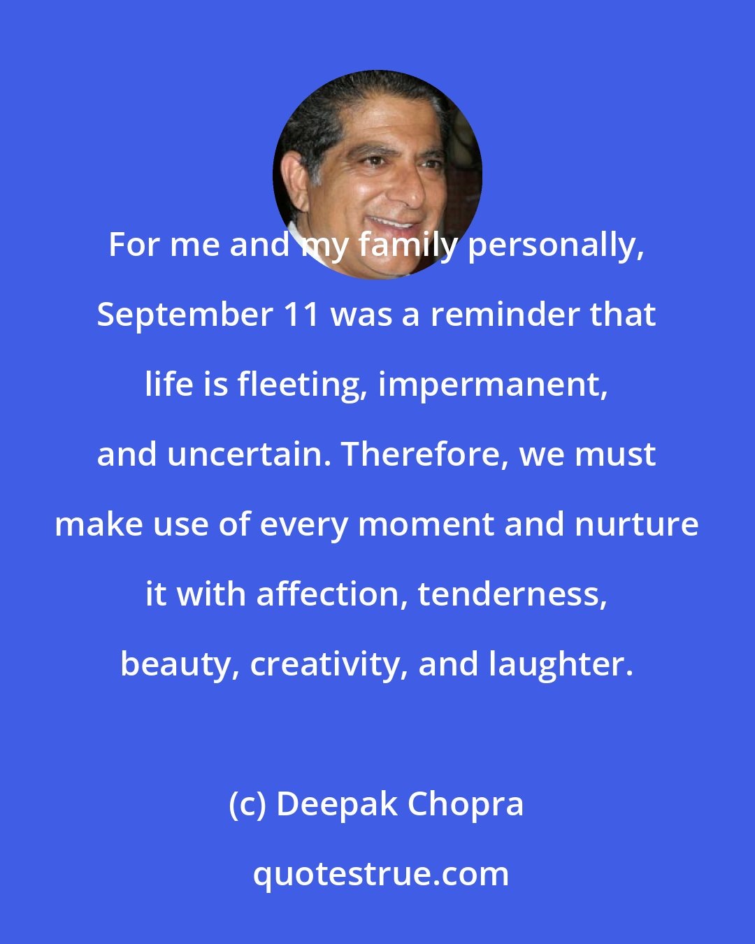 Deepak Chopra: For me and my family personally, September 11 was a reminder that life is fleeting, impermanent, and uncertain. Therefore, we must make use of every moment and nurture it with affection, tenderness, beauty, creativity, and laughter.