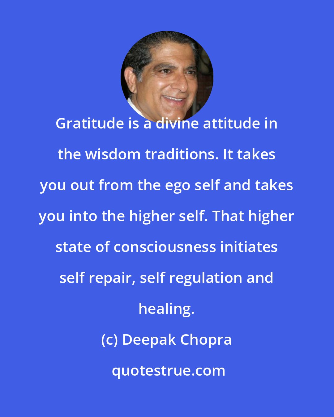 Deepak Chopra: Gratitude is a divine attitude in the wisdom traditions. It takes you out from the ego self and takes you into the higher self. That higher state of consciousness initiates self repair, self regulation and healing.