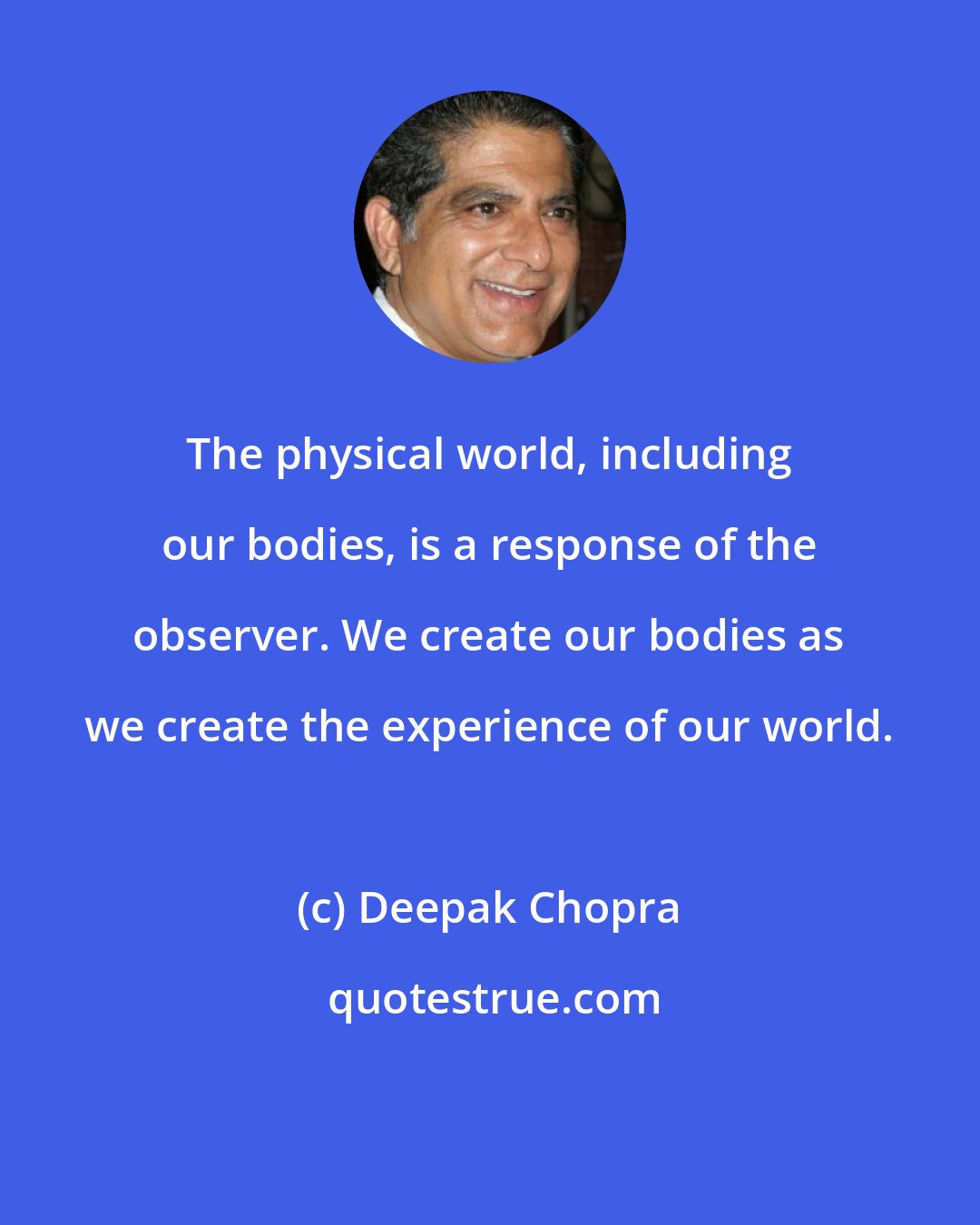 Deepak Chopra: The physical world, including our bodies, is a response of the observer. We create our bodies as we create the experience of our world.