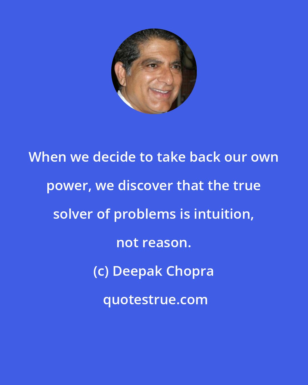 Deepak Chopra: When we decide to take back our own power, we discover that the true solver of problems is intuition, not reason.