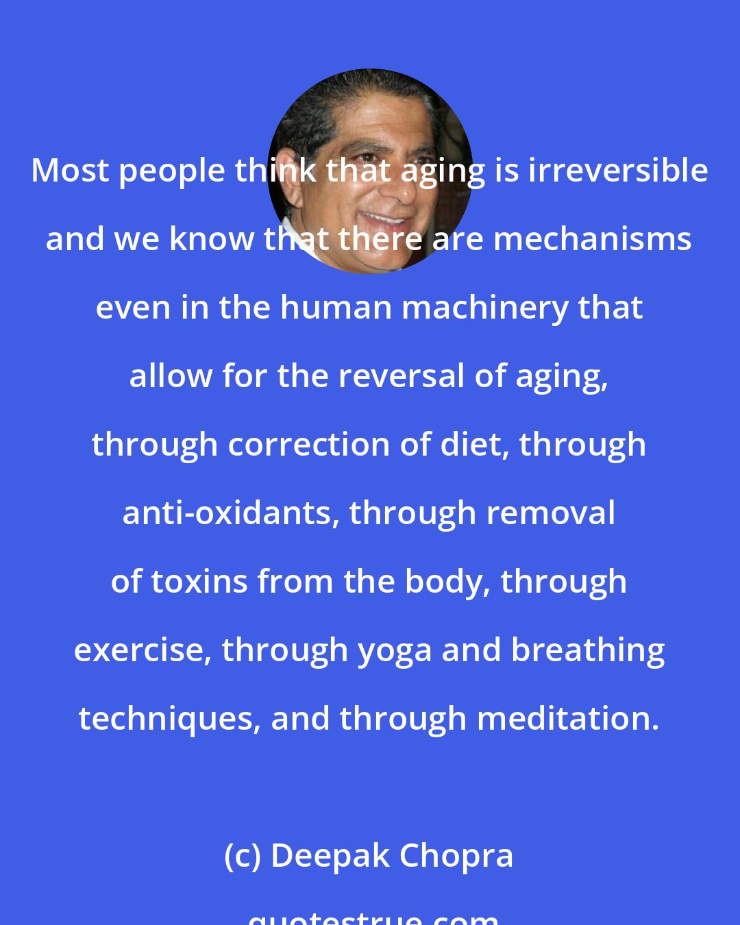 Deepak Chopra: Most people think that aging is irreversible and we know that there are mechanisms even in the human machinery that allow for the reversal of aging, through correction of diet, through anti-oxidants, through removal of toxins from the body, through exercise, through yoga and breathing techniques, and through meditation.