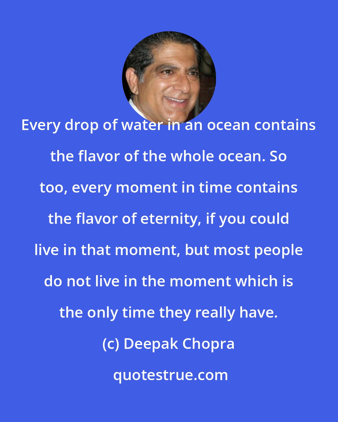 Deepak Chopra: Every drop of water in an ocean contains the flavor of the whole ocean. So too, every moment in time contains the flavor of eternity, if you could live in that moment, but most people do not live in the moment which is the only time they really have.