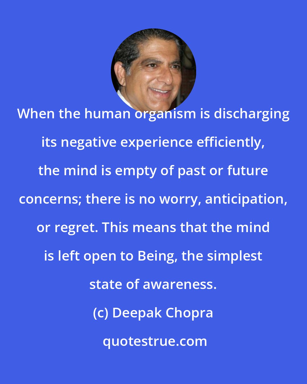 Deepak Chopra: When the human organism is discharging its negative experience efficiently, the mind is empty of past or future concerns; there is no worry, anticipation, or regret. This means that the mind is left open to Being, the simplest state of awareness.