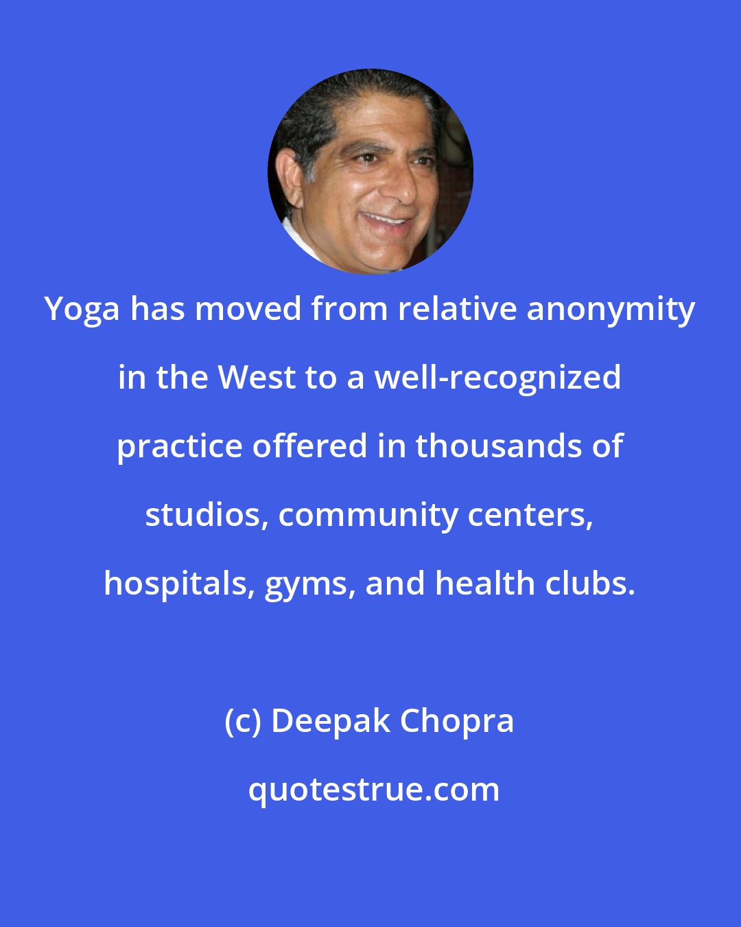 Deepak Chopra: Yoga has moved from relative anonymity in the West to a well-recognized practice offered in thousands of studios, community centers, hospitals, gyms, and health clubs.