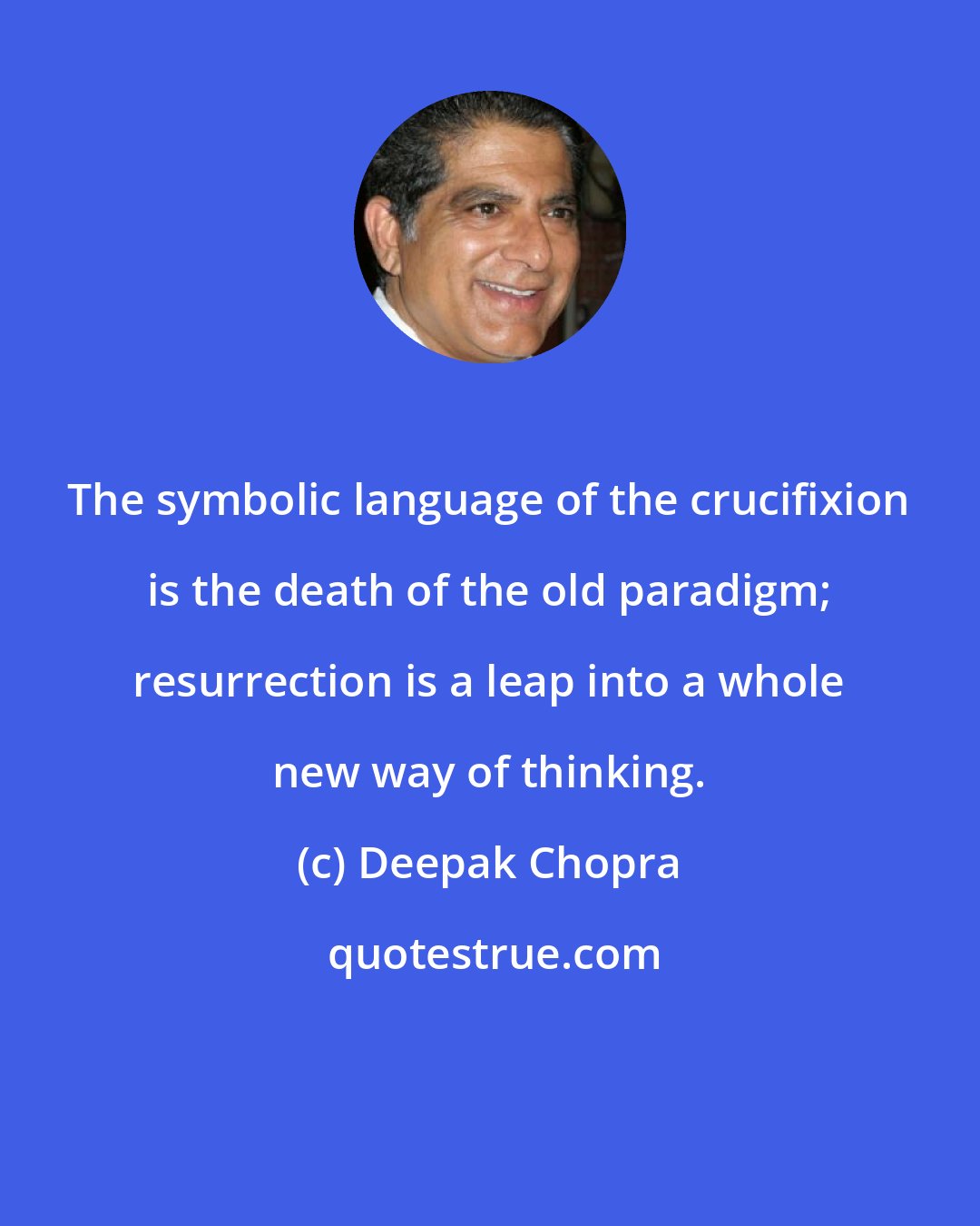 Deepak Chopra: The symbolic language of the crucifixion is the death of the old paradigm; resurrection is a leap into a whole new way of thinking.