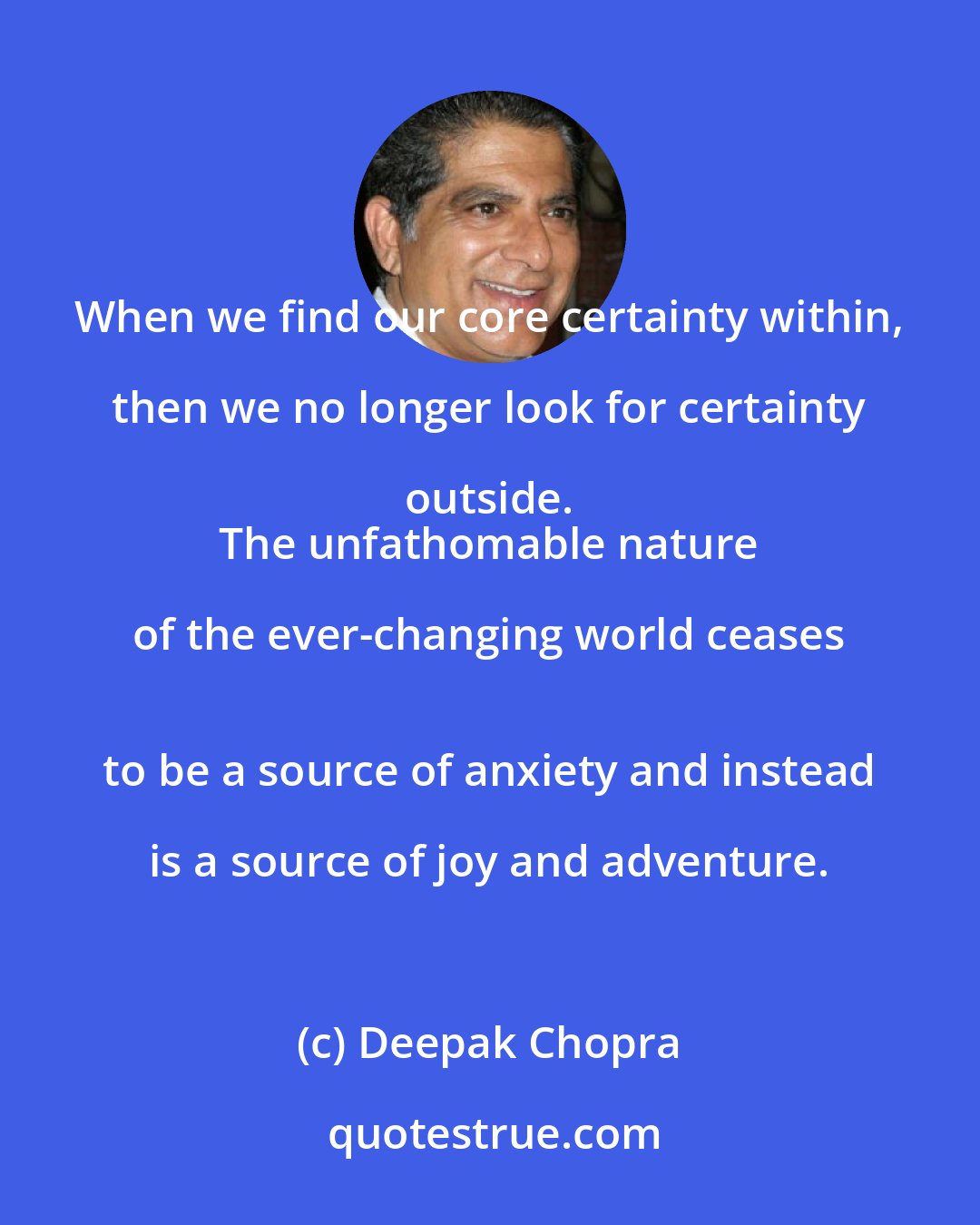 Deepak Chopra: When we find our core certainty within, then we no longer look for certainty outside. 
 The unfathomable nature of the ever-changing world ceases 
 to be a source of anxiety and instead is a source of joy and adventure.