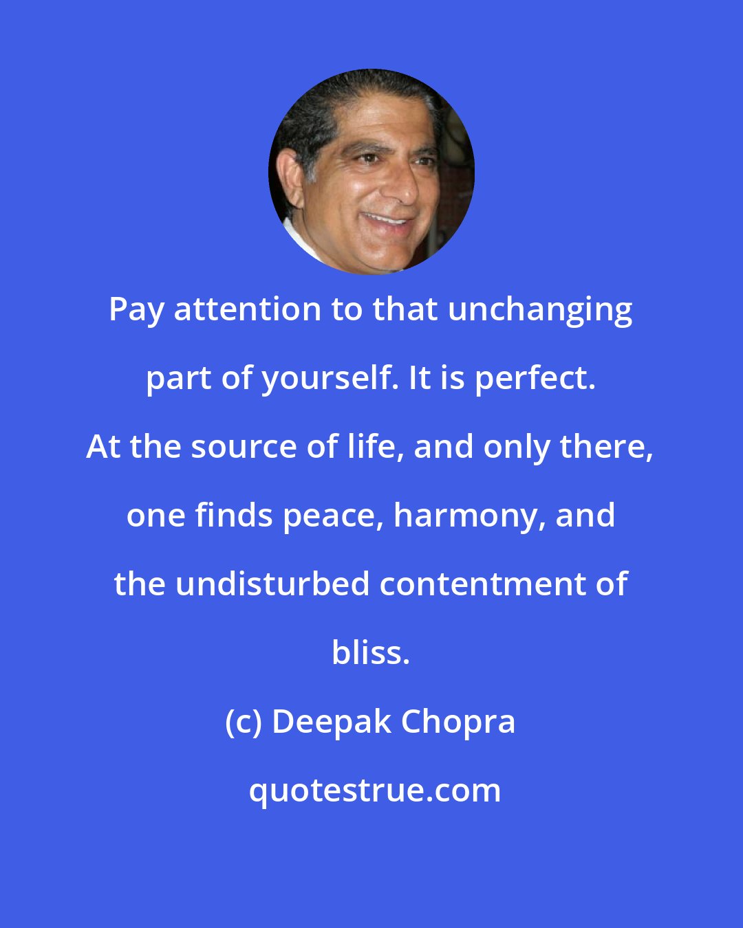 Deepak Chopra: Pay attention to that unchanging part of yourself. It is perfect. At the source of life, and only there, one finds peace, harmony, and the undisturbed contentment of bliss.