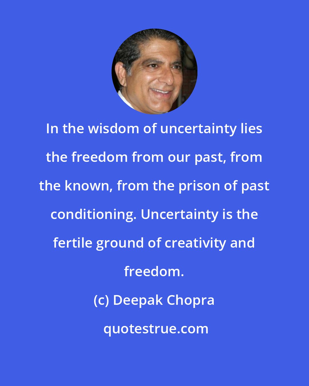 Deepak Chopra: In the wisdom of uncertainty lies the freedom from our past, from the known, from the prison of past conditioning. Uncertainty is the fertile ground of creativity and freedom.