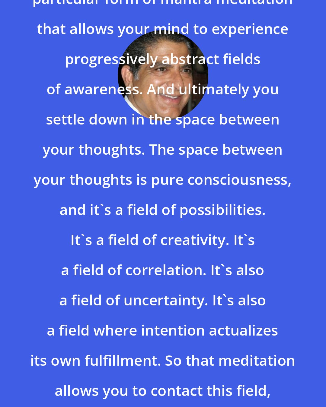 Deepak Chopra: Transcendental meditation is one particular form of mantra meditation that allows your mind to experience progressively abstract fields of awareness. And ultimately you settle down in the space between your thoughts. The space between your thoughts is pure consciousness, and it's a field of possibilities. It's a field of creativity. It's a field of correlation. It's also a field of uncertainty. It's also a field where intention actualizes its own fulfillment. So that meditation allows you to contact this field, which is very primordial - the ground state of our existence.