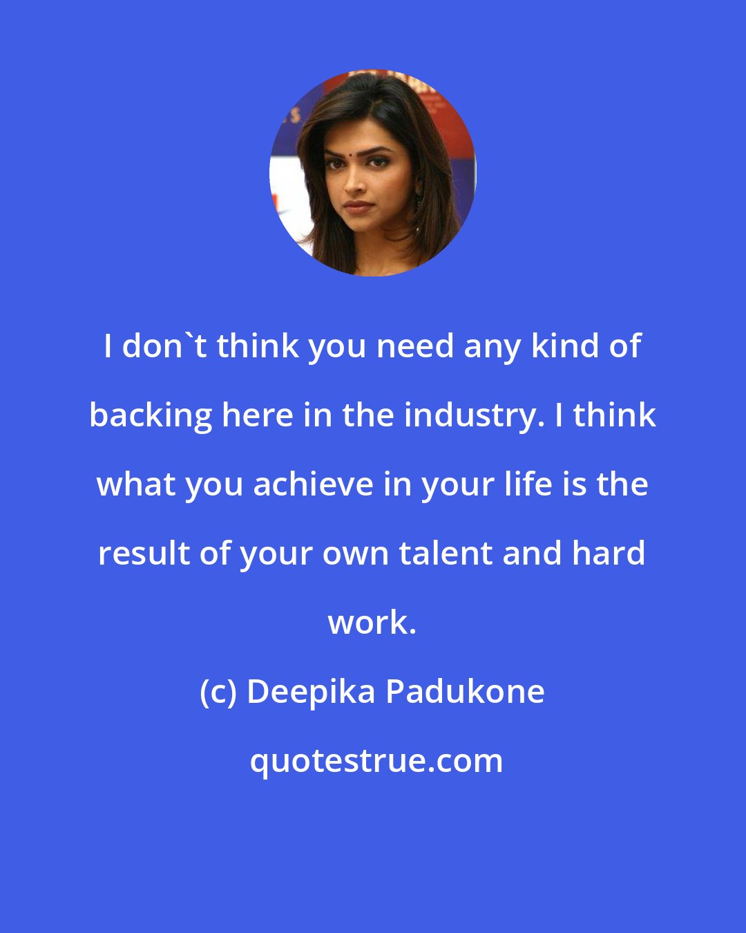 Deepika Padukone: I don't think you need any kind of backing here in the industry. I think what you achieve in your life is the result of your own talent and hard work.