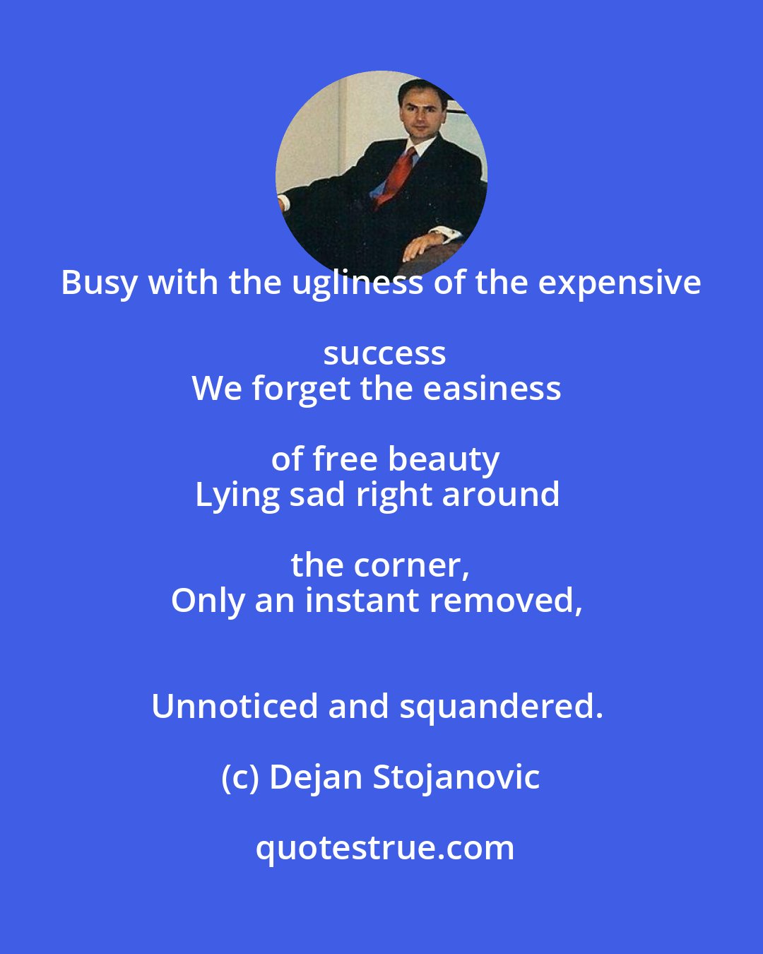 Dejan Stojanovic: Busy with the ugliness of the expensive success
We forget the easiness of free beauty
Lying sad right around the corner, 
Only an instant removed, 
Unnoticed and squandered.