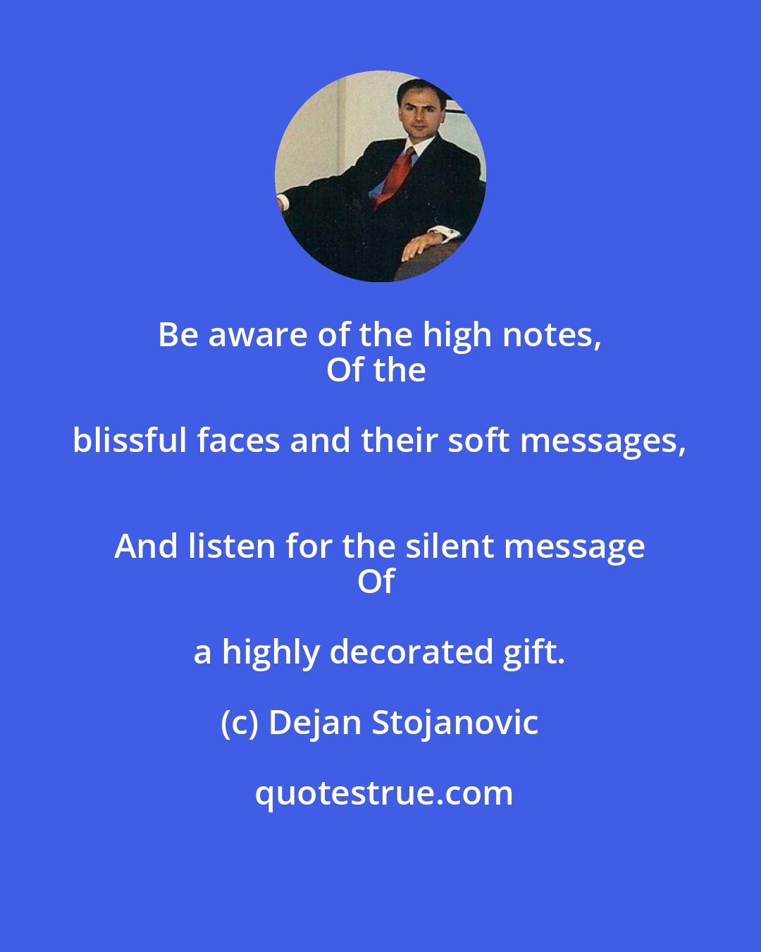 Dejan Stojanovic: Be aware of the high notes, 
Of the blissful faces and their soft messages, 
And listen for the silent message
Of a highly decorated gift.