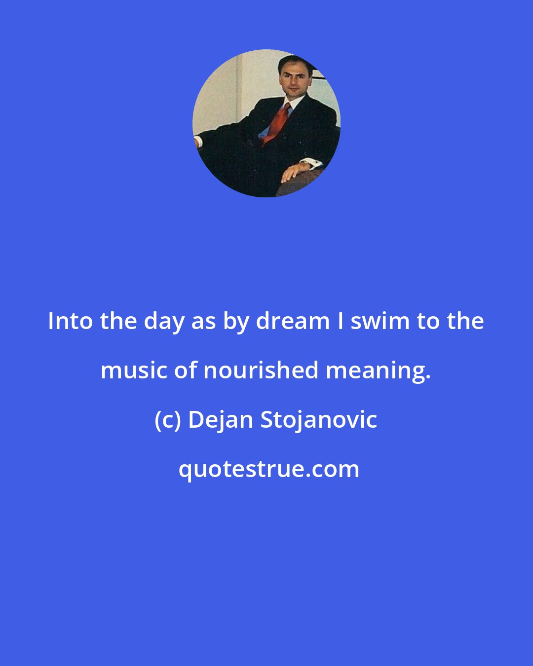 Dejan Stojanovic: Into the day as by dream I swim to the music of nourished meaning.