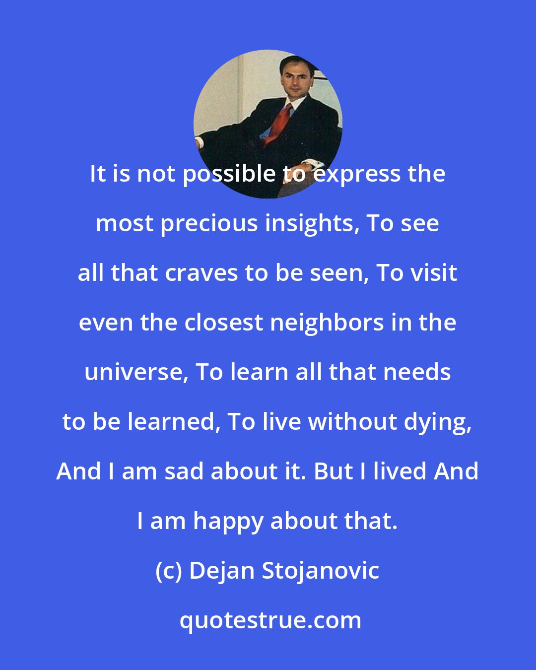 Dejan Stojanovic: It is not possible to express the most precious insights, To see all that craves to be seen, To visit even the closest neighbors in the universe, To learn all that needs to be learned, To live without dying, And I am sad about it. But I lived And I am happy about that.