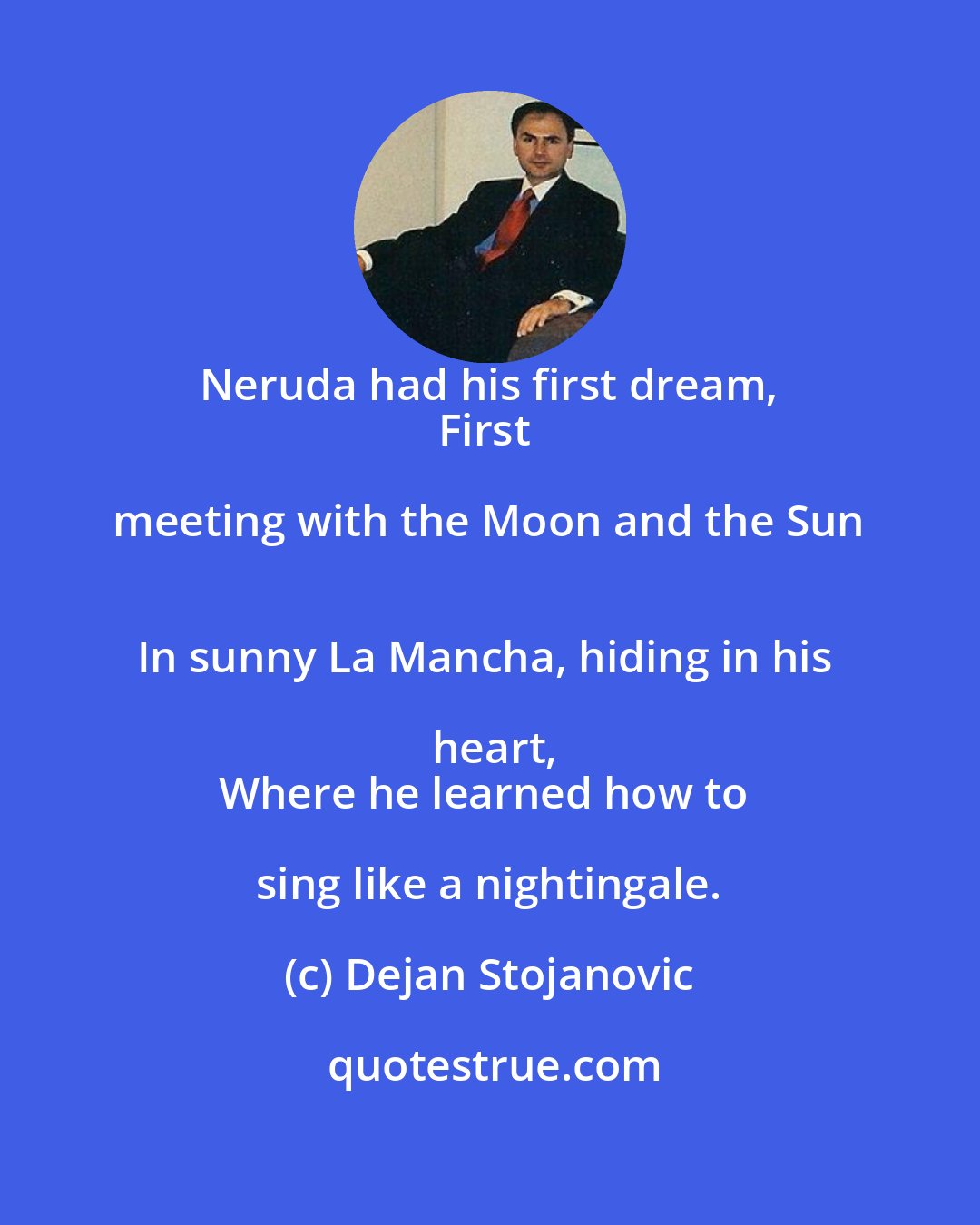 Dejan Stojanovic: Neruda had his first dream, 
First meeting with the Moon and the Sun 
In sunny La Mancha, hiding in his heart,
Where he learned how to sing like a nightingale.