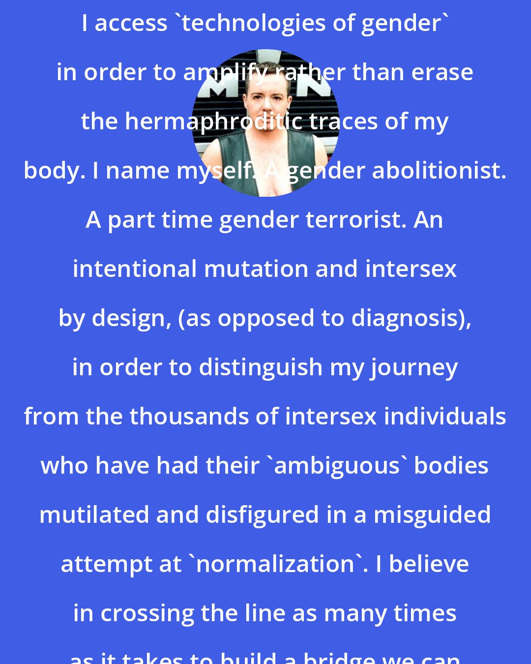 Del LaGrace Volcano: As a gender variant visual artist I access 'technologies of gender' in order to amplify rather than erase the hermaphroditic traces of my body. I name myself. A gender abolitionist. A part time gender terrorist. An intentional mutation and intersex by design, (as opposed to diagnosis), in order to distinguish my journey from the thousands of intersex individuals who have had their 'ambiguous' bodies mutilated and disfigured in a misguided attempt at 'normalization'. I believe in crossing the line as many times as it takes to build a bridge we can all walk across.