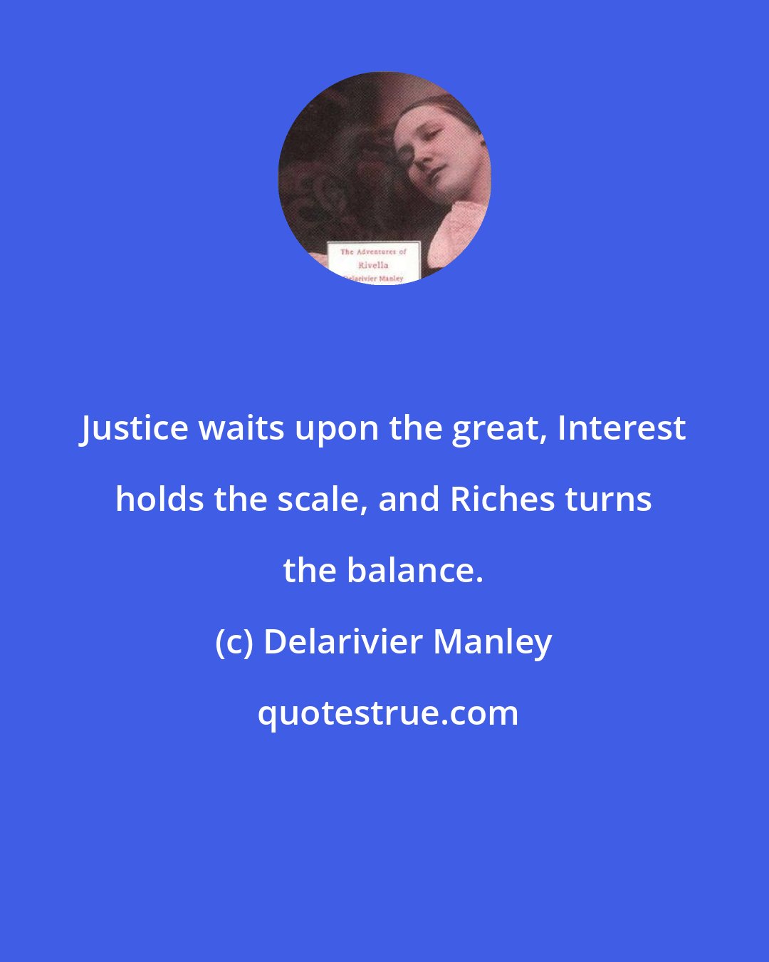 Delarivier Manley: Justice waits upon the great, Interest holds the scale, and Riches turns the balance.