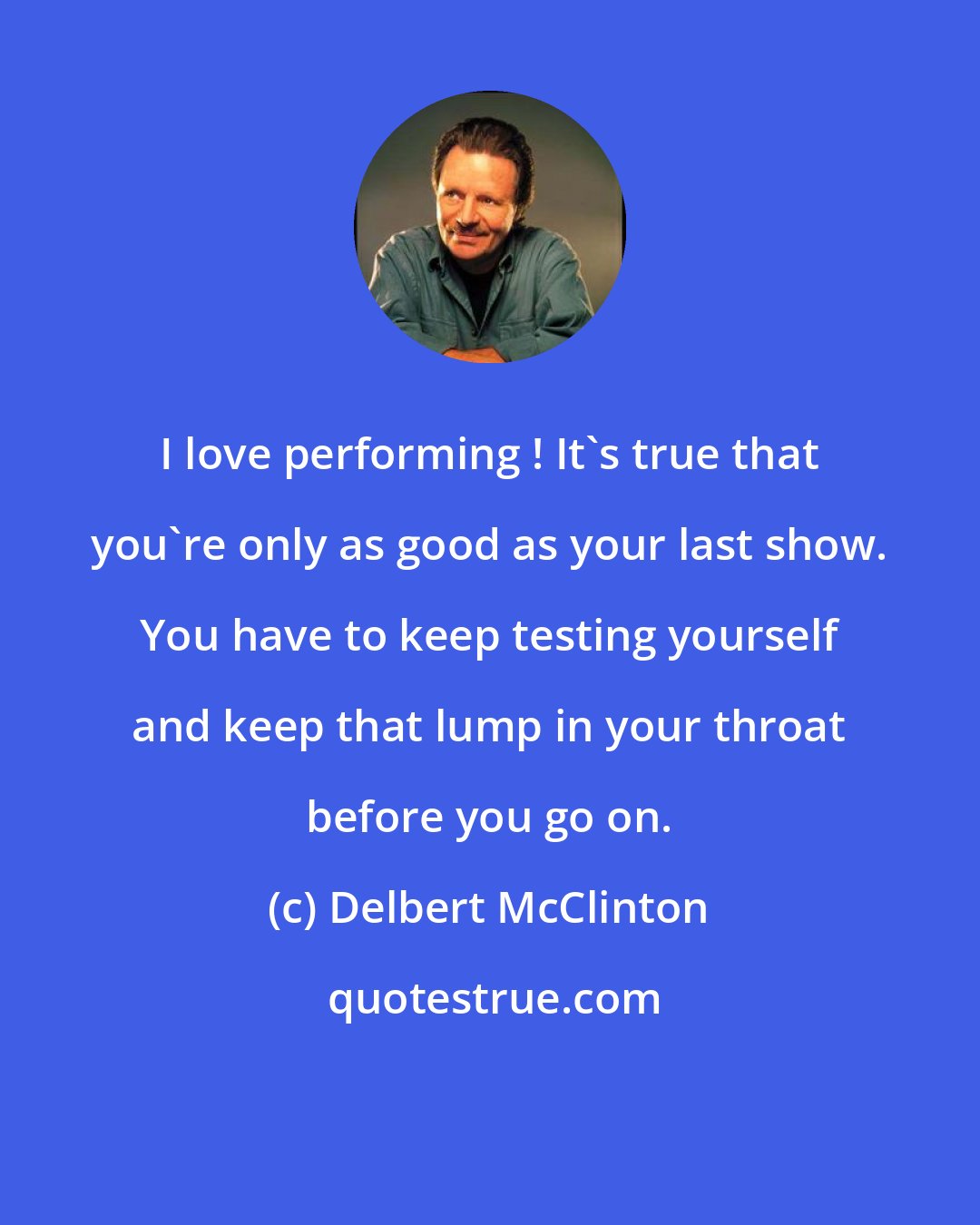 Delbert McClinton: I love performing ! It's true that you're only as good as your last show. You have to keep testing yourself and keep that lump in your throat before you go on.