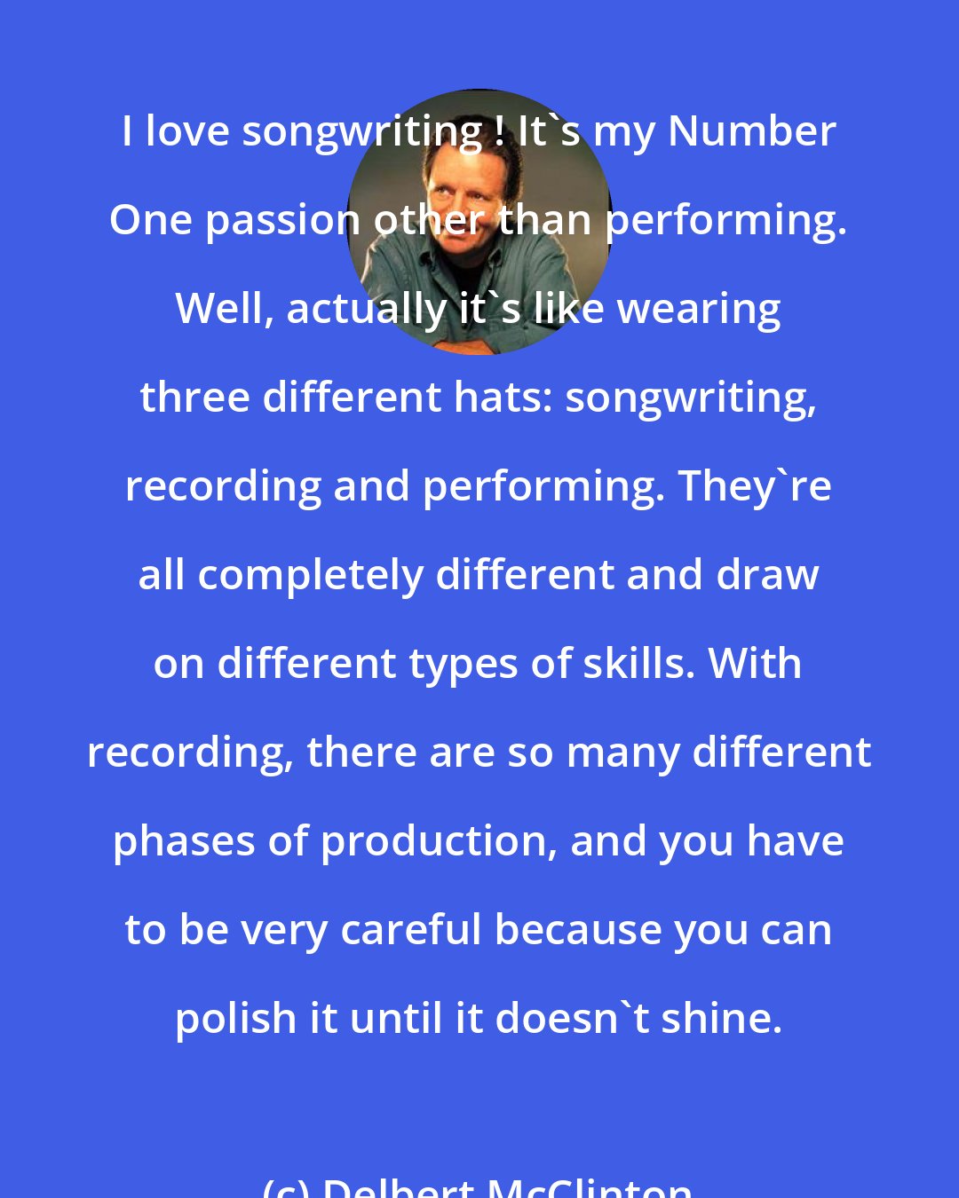 Delbert McClinton: I love songwriting ! It's my Number One passion other than performing. Well, actually it's like wearing three different hats: songwriting, recording and performing. They're all completely different and draw on different types of skills. With recording, there are so many different phases of production, and you have to be very careful because you can polish it until it doesn't shine.