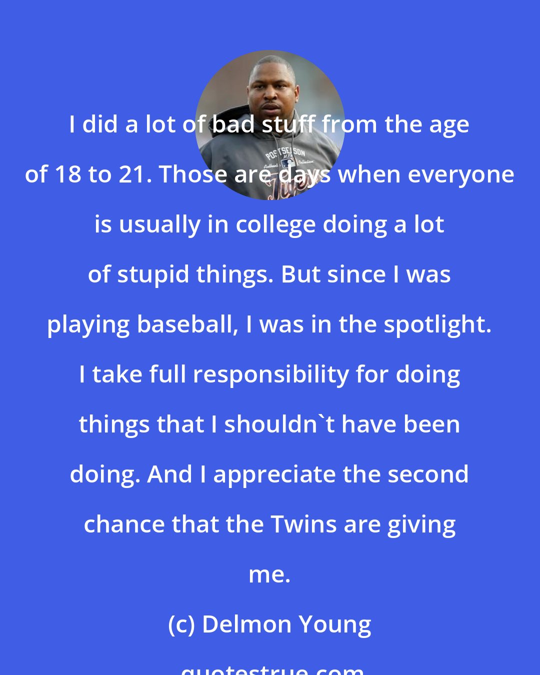 Delmon Young: I did a lot of bad stuff from the age of 18 to 21. Those are days when everyone is usually in college doing a lot of stupid things. But since I was playing baseball, I was in the spotlight. I take full responsibility for doing things that I shouldn't have been doing. And I appreciate the second chance that the Twins are giving me.