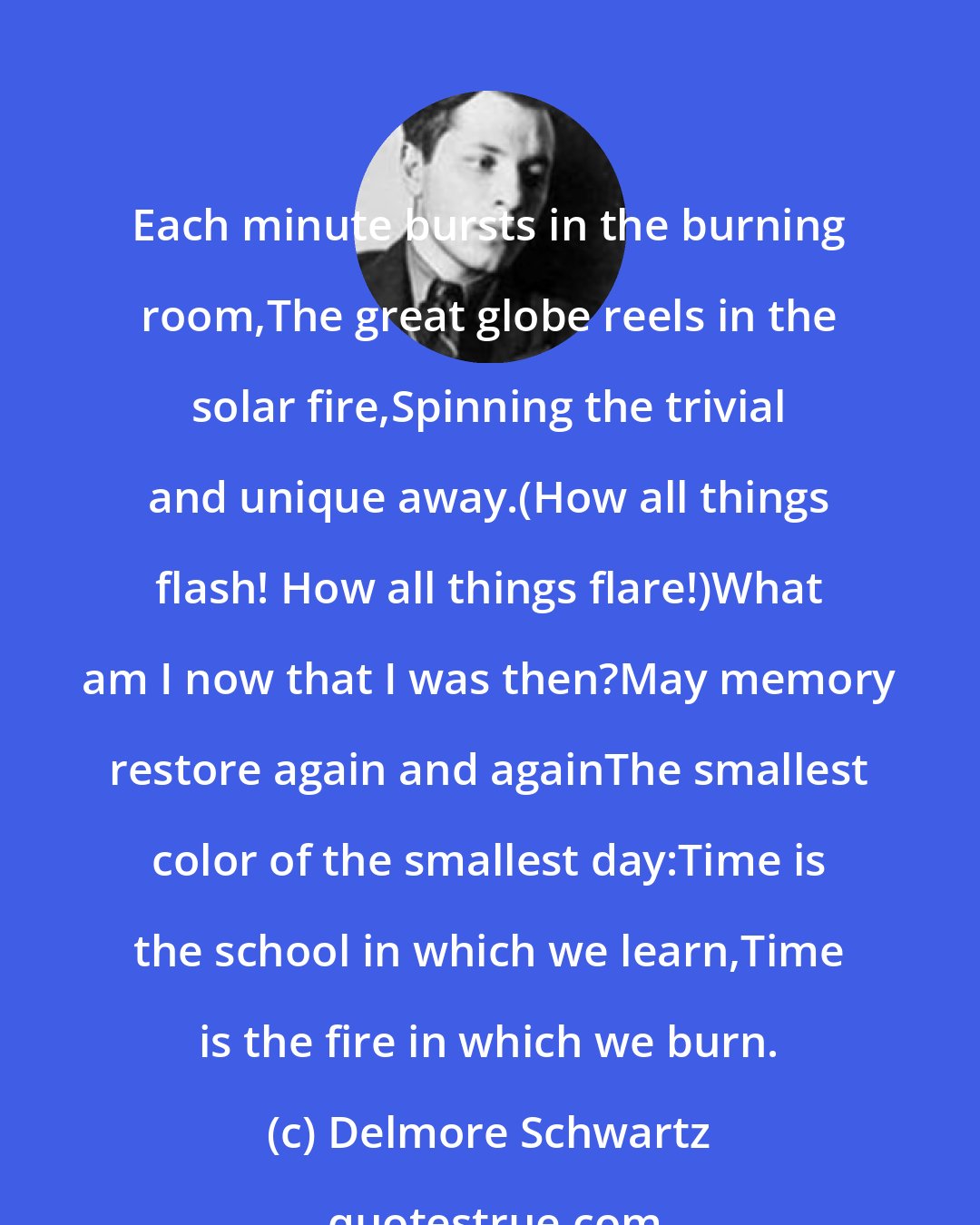 Delmore Schwartz: Each minute bursts in the burning room,The great globe reels in the solar fire,Spinning the trivial and unique away.(How all things flash! How all things flare!)What am I now that I was then?May memory restore again and againThe smallest color of the smallest day:Time is the school in which we learn,Time is the fire in which we burn.