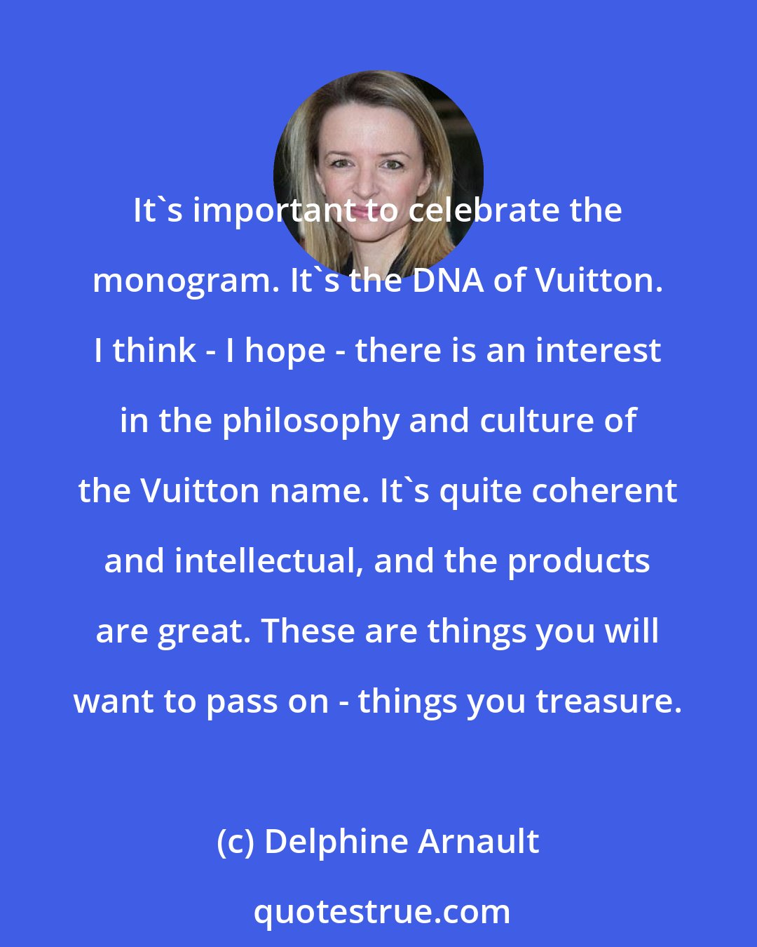 Delphine Arnault: It's important to celebrate the monogram. It's the DNA of Vuitton. I think - I hope - there is an interest in the philosophy and culture of the Vuitton name. It's quite coherent and intellectual, and the products are great. These are things you will want to pass on - things you treasure.